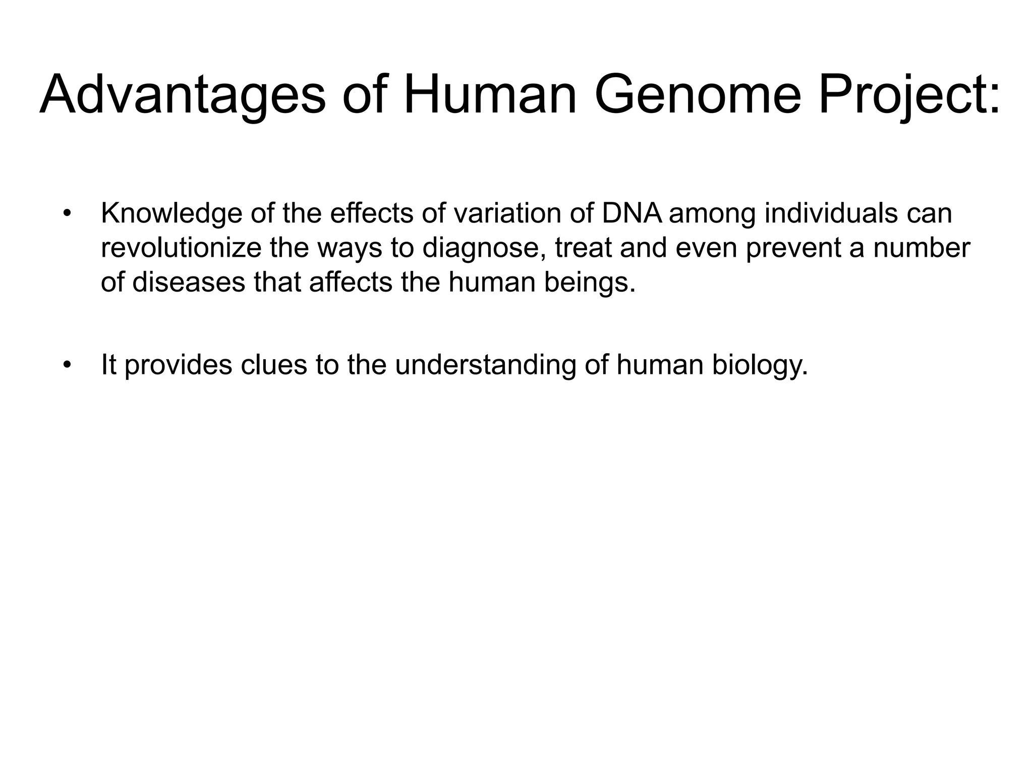 Advantages of Human Genome Project:

• Knowledge of the effects of variation of DNA among individuals can
  revolutionize the ways to diagnose, treat and even prevent a number
  of diseases that affects the human beings.

• It provides clues to the understanding of human biology.
 