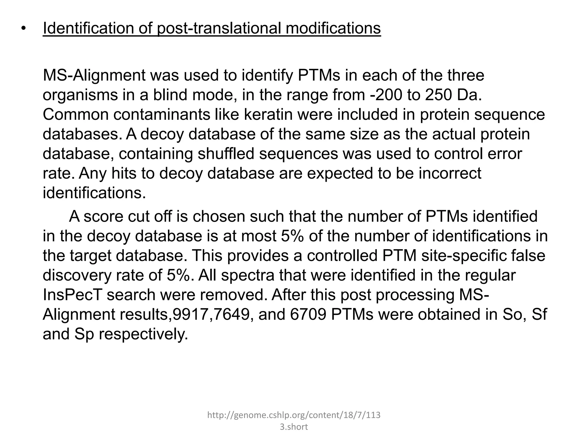 • Identification of post-translational modifications

   MS-Alignment was used to identify PTMs in each of the three
   organisms in a blind mode, in the range from -200 to 250 Da.
   Common contaminants like keratin were included in protein sequence
   databases. A decoy database of the same size as the actual protein
   database, containing shuffled sequences was used to control error
   rate. Any hits to decoy database are expected to be incorrect
   identifications.
        A score cut off is chosen such that the number of PTMs identified
   in the decoy database is at most 5% of the number of identifications in
   the target database. This provides a controlled PTM site-specific false
   discovery rate of 5%. All spectra that were identified in the regular
   InsPecT search were removed. After this post processing MS-
   Alignment results,9917,7649, and 6709 PTMs were obtained in So, Sf
   and Sp respectively.



                          http://genome.cshlp.org/content/18/7/113
                                           3.short
 
