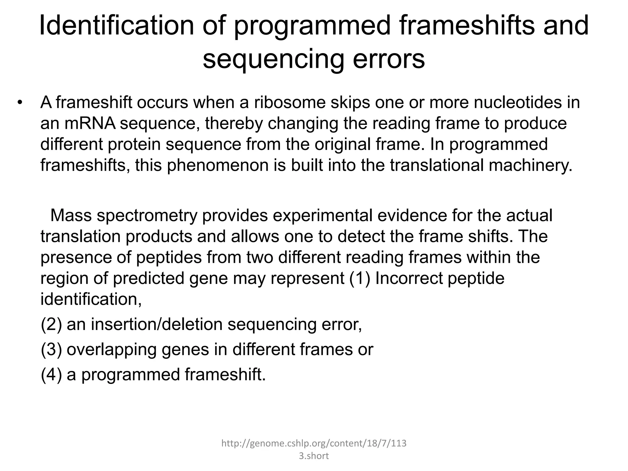 Identification of programmed frameshifts and
                 sequencing errors
• A frameshift occurs when a ribosome skips one or more nucleotides in
  an mRNA sequence, thereby changing the reading frame to produce
  different protein sequence from the original frame. In programmed
  frameshifts, this phenomenon is built into the translational machinery.

     Mass spectrometry provides experimental evidence for the actual
   translation products and allows one to detect the frame shifts. The
   presence of peptides from two different reading frames within the
   region of predicted gene may represent (1) Incorrect peptide
   identification,
   (2) an insertion/deletion sequencing error,
   (3) overlapping genes in different frames or
   (4) a programmed frameshift.


                          http://genome.cshlp.org/content/18/7/113
                                           3.short
 