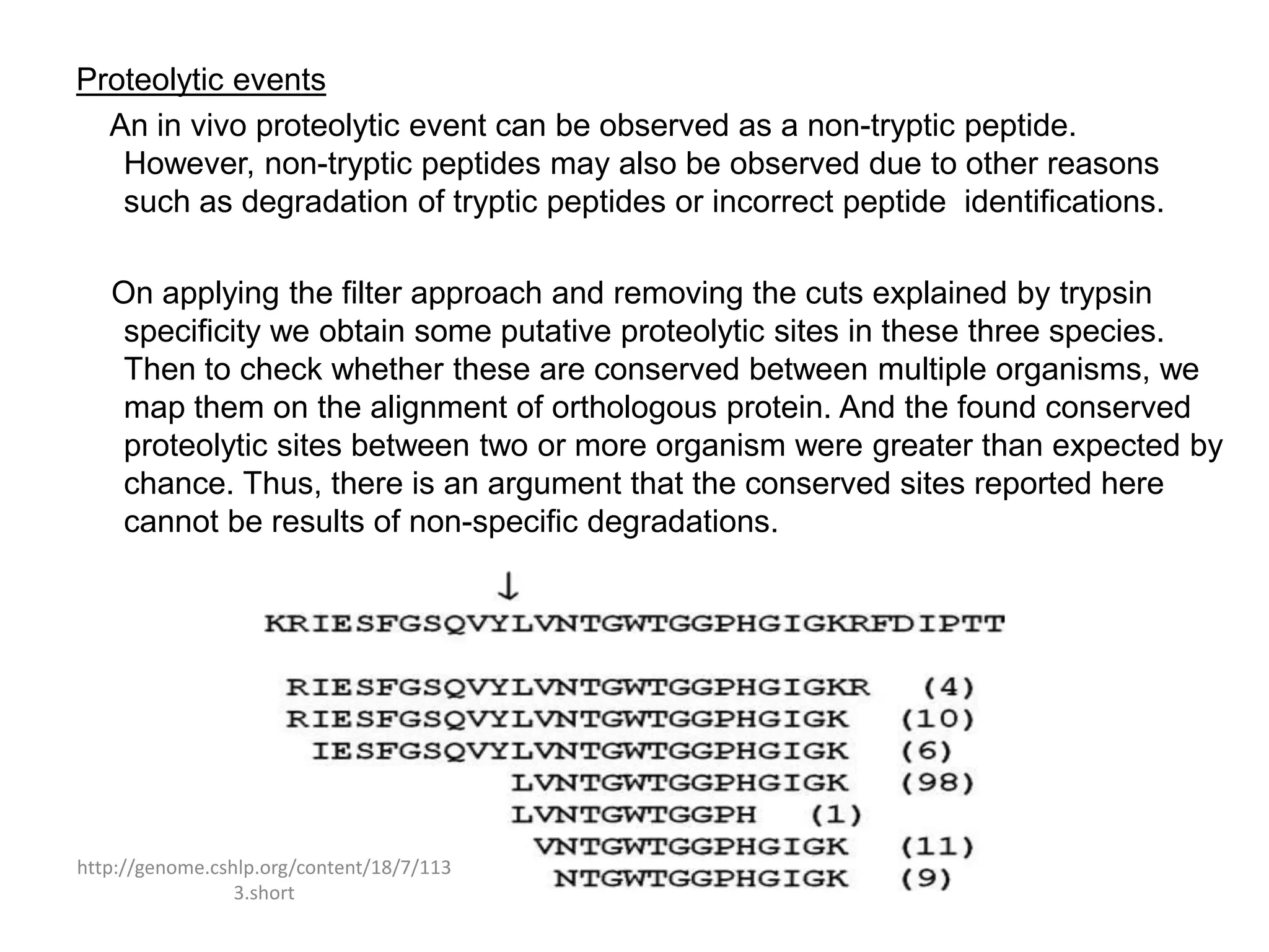 Proteolytic events
  An in vivo proteolytic event can be observed as a non-tryptic peptide.
   However, non-tryptic peptides may also be observed due to other reasons
   such as degradation of tryptic peptides or incorrect peptide identifications.

   On applying the filter approach and removing the cuts explained by trypsin
    specificity we obtain some putative proteolytic sites in these three species.
    Then to check whether these are conserved between multiple organisms, we
    map them on the alignment of orthologous protein. And the found conserved
    proteolytic sites between two or more organism were greater than expected by
    chance. Thus, there is an argument that the conserved sites reported here
    cannot be results of non-specific degradations.




http://genome.cshlp.org/content/18/7/113
                 3.short
 