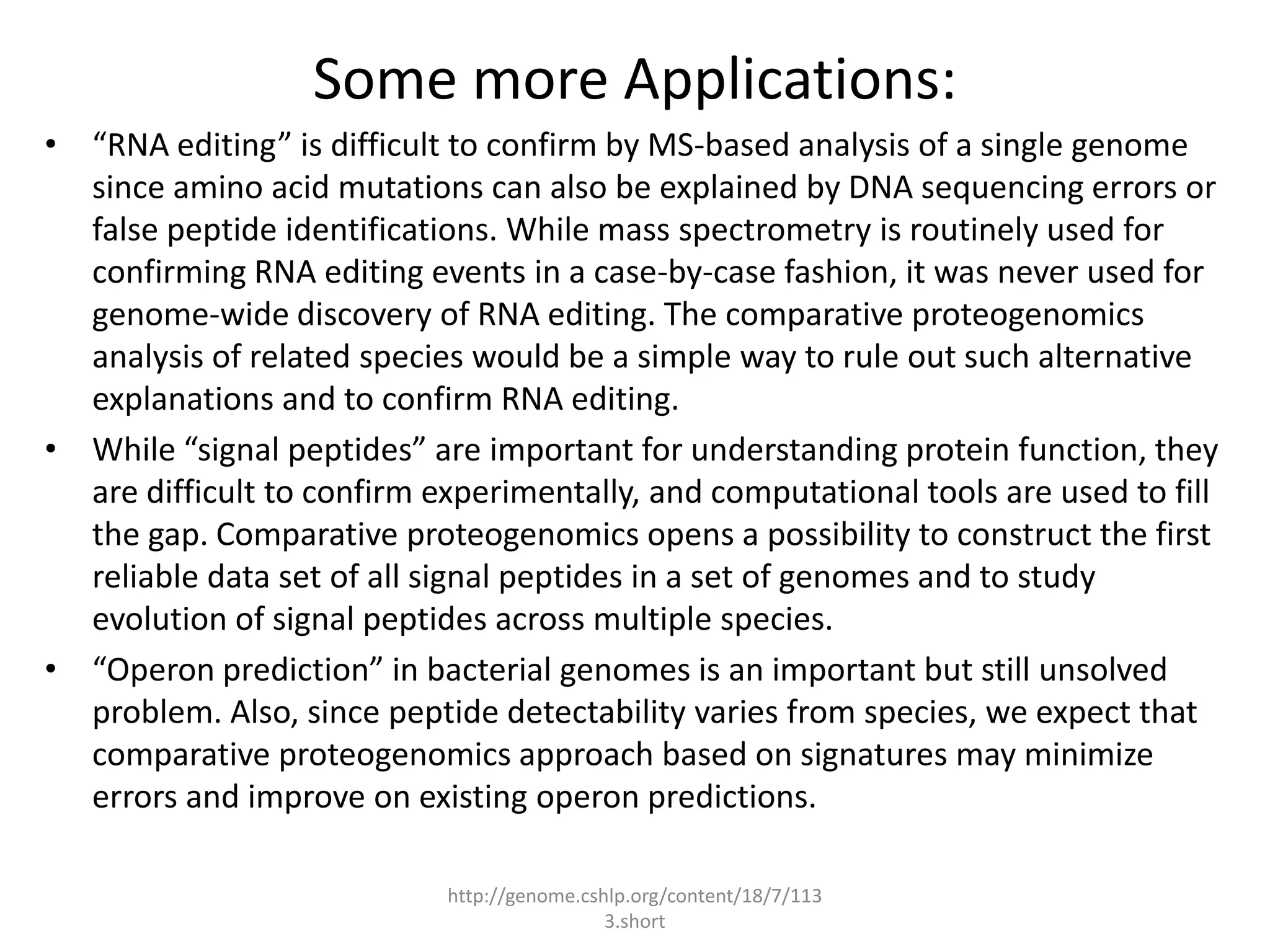 Some more Applications:
• “RNA editing” is difficult to confirm by MS-based analysis of a single genome
  since amino acid mutations can also be explained by DNA sequencing errors or
  false peptide identifications. While mass spectrometry is routinely used for
  confirming RNA editing events in a case-by-case fashion, it was never used for
  genome-wide discovery of RNA editing. The comparative proteogenomics
  analysis of related species would be a simple way to rule out such alternative
  explanations and to confirm RNA editing.
• While “signal peptides” are important for understanding protein function, they
  are difficult to confirm experimentally, and computational tools are used to fill
  the gap. Comparative proteogenomics opens a possibility to construct the first
  reliable data set of all signal peptides in a set of genomes and to study
  evolution of signal peptides across multiple species.
• “Operon prediction” in bacterial genomes is an important but still unsolved
  problem. Also, since peptide detectability varies from species, we expect that
  comparative proteogenomics approach based on signatures may minimize
  errors and improve on existing operon predictions.

                            http://genome.cshlp.org/content/18/7/113
                                             3.short
 
