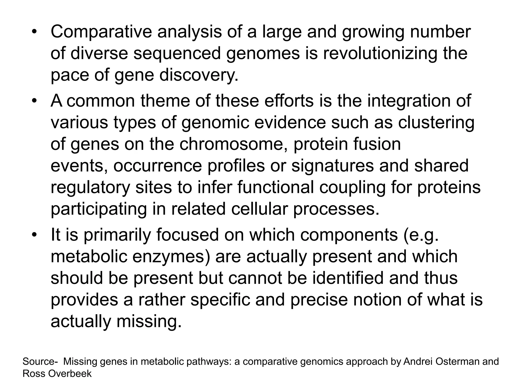 • Comparative analysis of a large and growing number
   of diverse sequenced genomes is revolutionizing the
   pace of gene discovery.
 • A common theme of these efforts is the integration of
   various types of genomic evidence such as clustering
   of genes on the chromosome, protein fusion
   events, occurrence profiles or signatures and shared
   regulatory sites to infer functional coupling for proteins
   participating in related cellular processes.
 • It is primarily focused on which components (e.g.
   metabolic enzymes) are actually present and which
   should be present but cannot be identified and thus
   provides a rather specific and precise notion of what is
   actually missing.

Source- Missing genes in metabolic pathways: a comparative genomics approach by Andrei Osterman and
Ross Overbeek
 