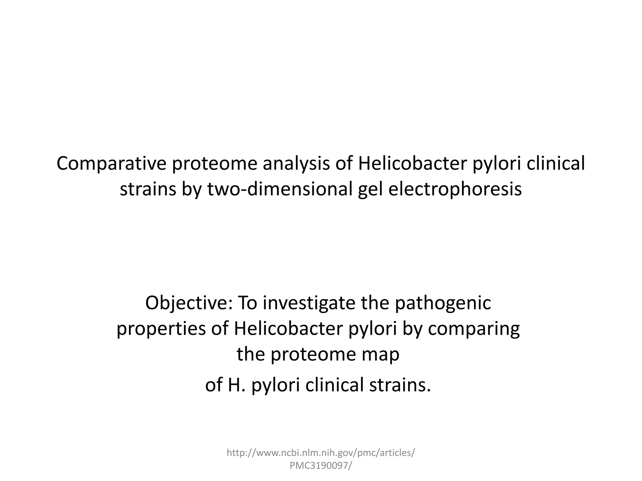 Comparative proteome analysis of Helicobacter pylori clinical
     strains by two-dimensional gel electrophoresis




         Objective: To investigate the pathogenic
      properties of Helicobacter pylori by comparing
                    the proteome map
                of H. pylori clinical strains.


                   http://www.ncbi.nlm.nih.gov/pmc/articles/
                                PMC3190097/
 