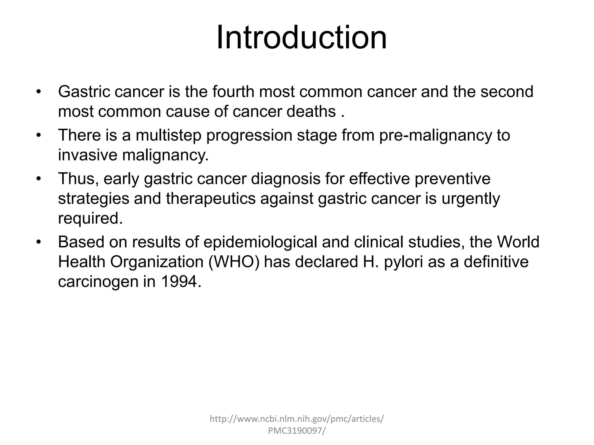 Introduction
• Gastric cancer is the fourth most common cancer and the second
  most common cause of cancer deaths .
• There is a multistep progression stage from pre-malignancy to
  invasive malignancy.
• Thus, early gastric cancer diagnosis for effective preventive
  strategies and therapeutics against gastric cancer is urgently
  required.
• Based on results of epidemiological and clinical studies, the World
  Health Organization (WHO) has declared H. pylori as a definitive
  carcinogen in 1994.




                       http://www.ncbi.nlm.nih.gov/pmc/articles/
                                    PMC3190097/
 