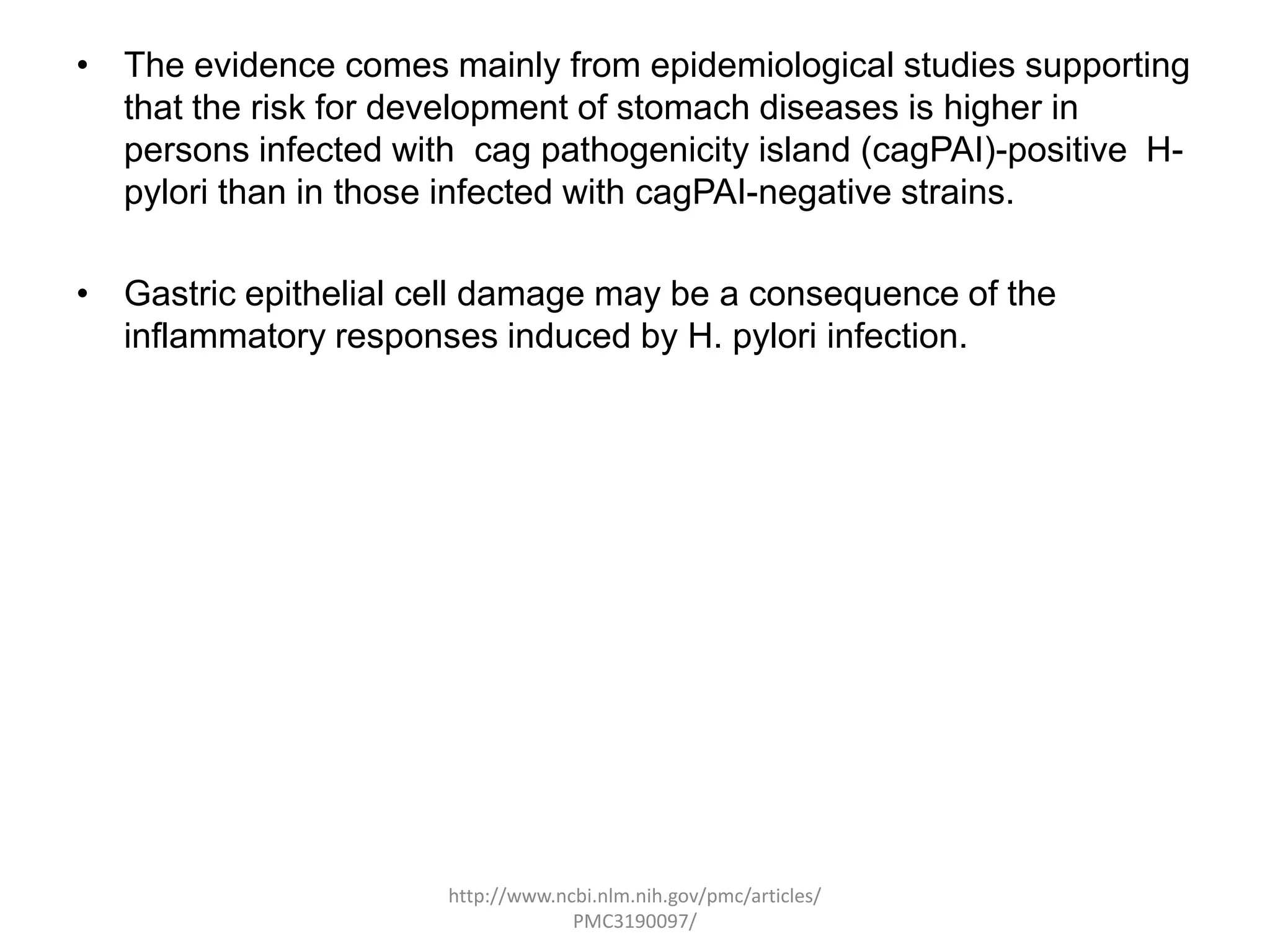 • The evidence comes mainly from epidemiological studies supporting
  that the risk for development of stomach diseases is higher in
  persons infected with cag pathogenicity island (cagPAI)-positive H-
  pylori than in those infected with cagPAI-negative strains.

• Gastric epithelial cell damage may be a consequence of the
  inflammatory responses induced by H. pylori infection.




                       http://www.ncbi.nlm.nih.gov/pmc/articles/
                                    PMC3190097/
 
