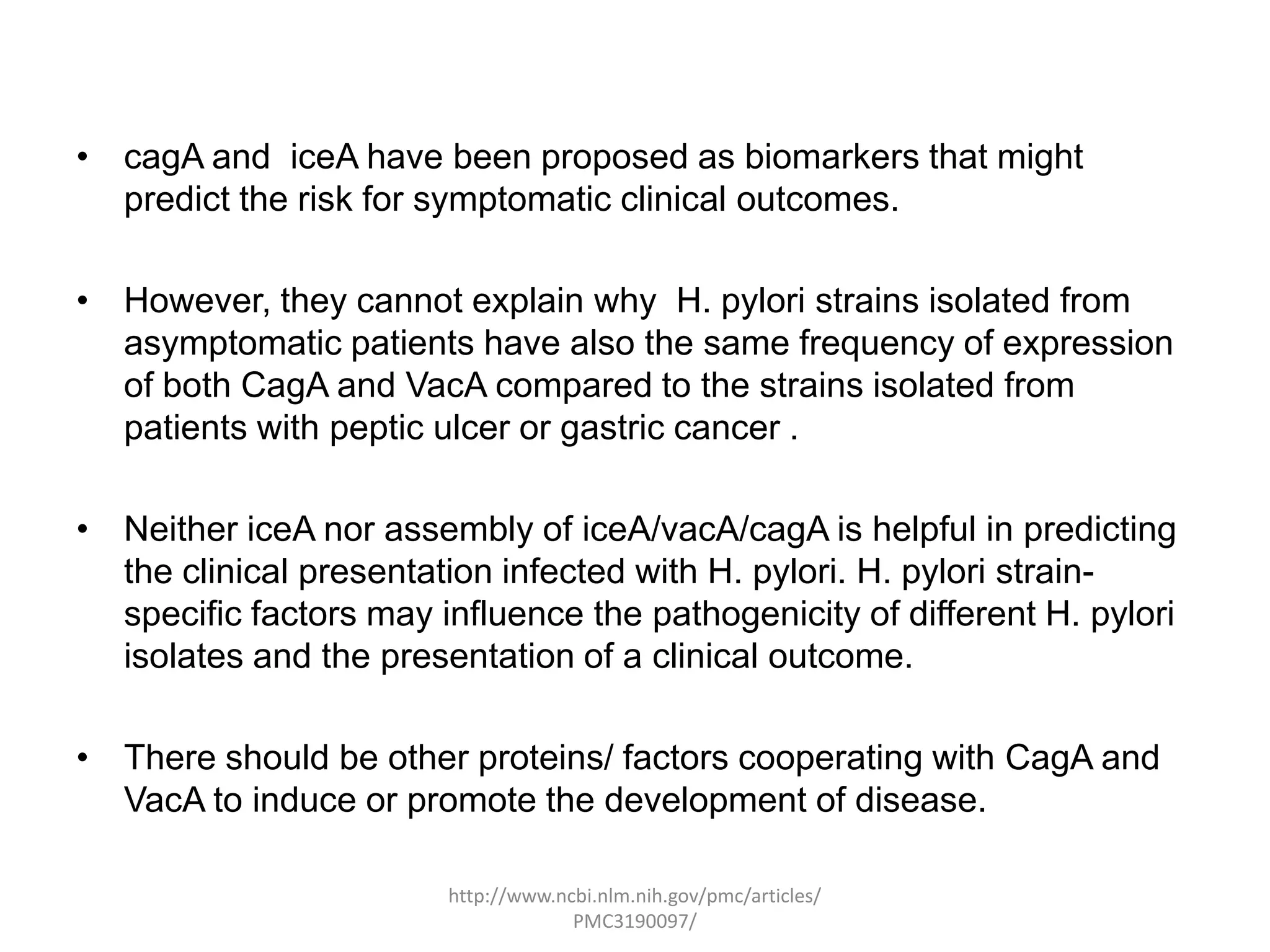• cagA and iceA have been proposed as biomarkers that might
  predict the risk for symptomatic clinical outcomes.

• However, they cannot explain why H. pylori strains isolated from
  asymptomatic patients have also the same frequency of expression
  of both CagA and VacA compared to the strains isolated from
  patients with peptic ulcer or gastric cancer .

• Neither iceA nor assembly of iceA/vacA/cagA is helpful in predicting
  the clinical presentation infected with H. pylori. H. pylori strain-
  specific factors may influence the pathogenicity of different H. pylori
  isolates and the presentation of a clinical outcome.

• There should be other proteins/ factors cooperating with CagA and
  VacA to induce or promote the development of disease.

                        http://www.ncbi.nlm.nih.gov/pmc/articles/
                                     PMC3190097/
 