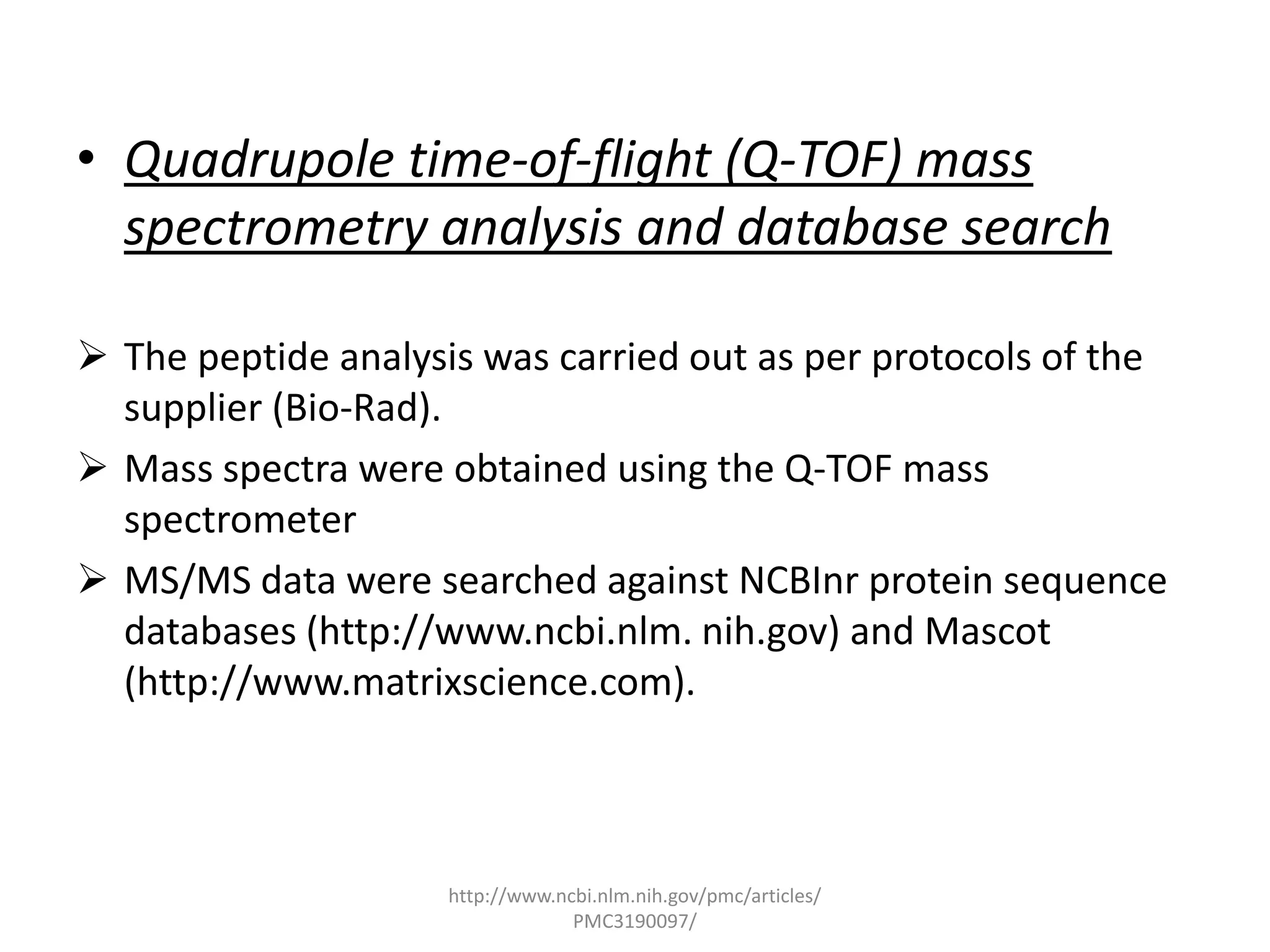 • Quadrupole time-of-flight (Q-TOF) mass
  spectrometry analysis and database search

 The peptide analysis was carried out as per protocols of the
  supplier (Bio-Rad).
 Mass spectra were obtained using the Q-TOF mass
  spectrometer
 MS/MS data were searched against NCBInr protein sequence
  databases (http://www.ncbi.nlm. nih.gov) and Mascot
  (http://www.matrixscience.com).



                     http://www.ncbi.nlm.nih.gov/pmc/articles/
                                  PMC3190097/
 