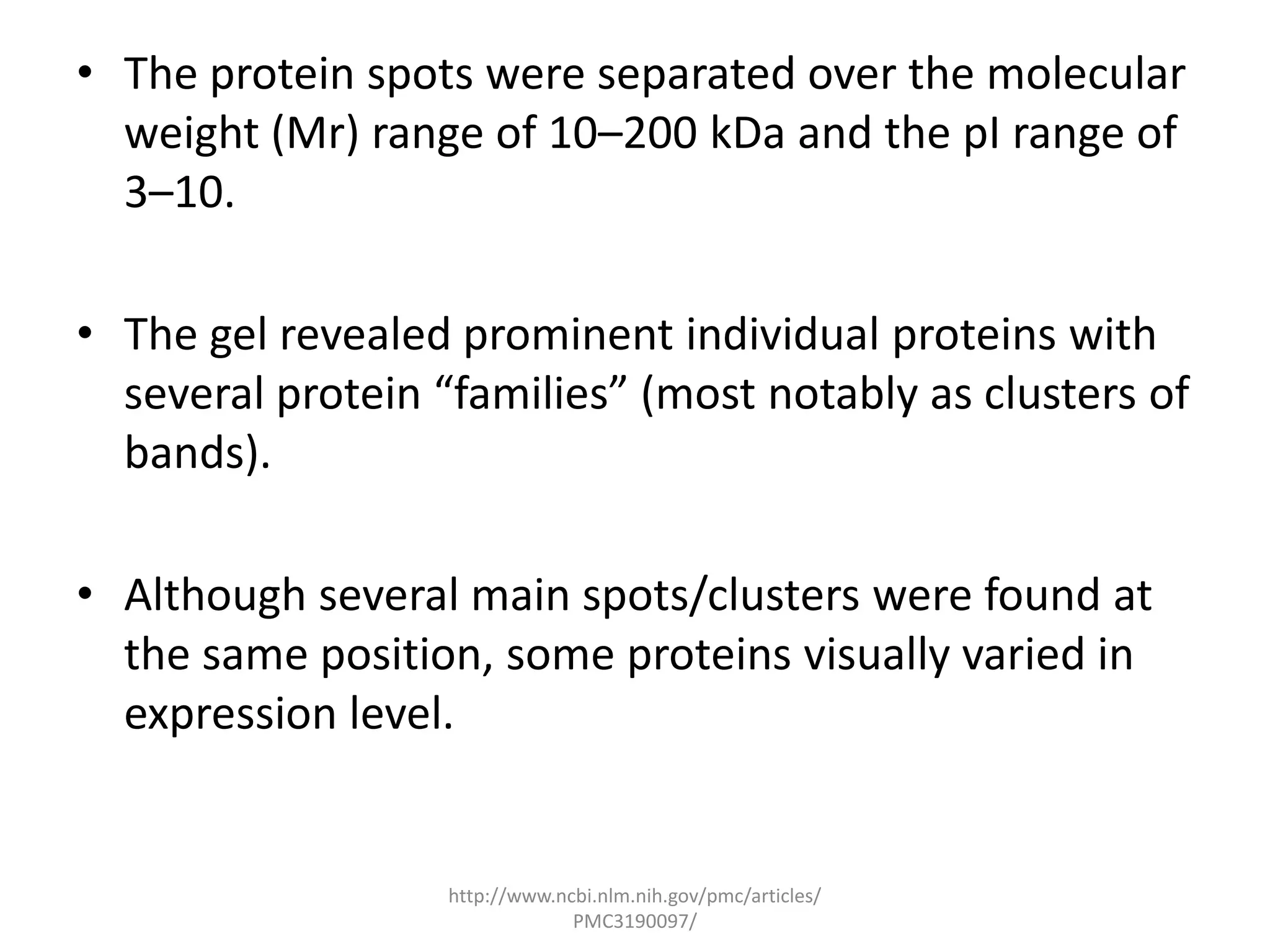 • The protein spots were separated over the molecular
  weight (Mr) range of 10–200 kDa and the pI range of
  3–10.

• The gel revealed prominent individual proteins with
  several protein “families” (most notably as clusters of
  bands).

• Although several main spots/clusters were found at
  the same position, some proteins visually varied in
  expression level.


                   http://www.ncbi.nlm.nih.gov/pmc/articles/
                                PMC3190097/
 