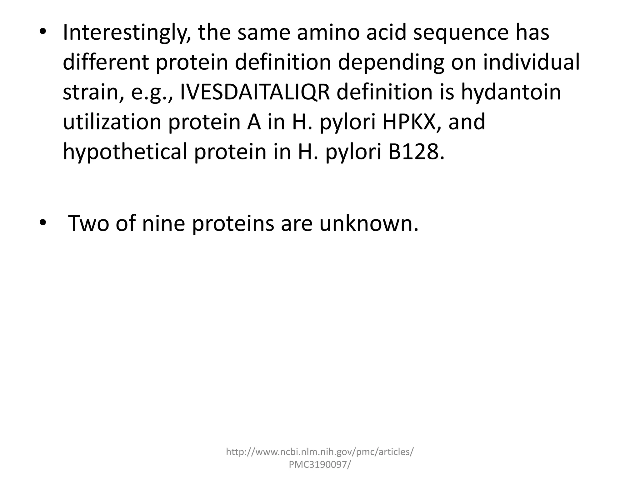 • Interestingly, the same amino acid sequence has
  different protein definition depending on individual
  strain, e.g., IVESDAITALIQR definition is hydantoin
  utilization protein A in H. pylori HPKX, and
  hypothetical protein in H. pylori B128.

• Two of nine proteins are unknown.




                  http://www.ncbi.nlm.nih.gov/pmc/articles/
                               PMC3190097/
 