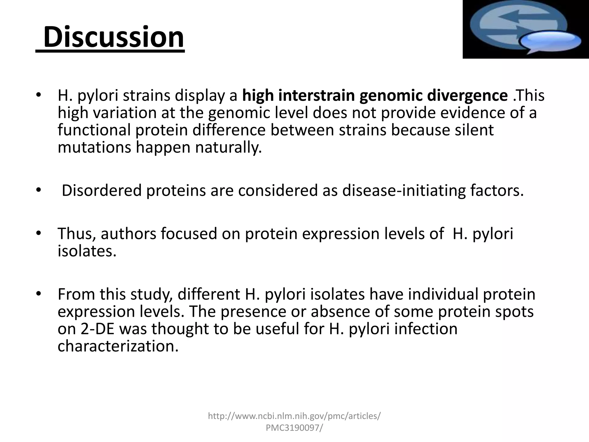 Discussion
• H. pylori strains display a high interstrain genomic divergence .This
  high variation at the genomic level does not provide evidence of a
  functional protein difference between strains because silent
  mutations happen naturally.

•    Disordered proteins are considered as disease-initiating factors.

• Thus, authors focused on protein expression levels of H. pylori
  isolates.

• From this study, different H. pylori isolates have individual protein
  expression levels. The presence or absence of some protein spots
  on 2-DE was thought to be useful for H. pylori infection
  characterization.


                         http://www.ncbi.nlm.nih.gov/pmc/articles/
                                      PMC3190097/
 
