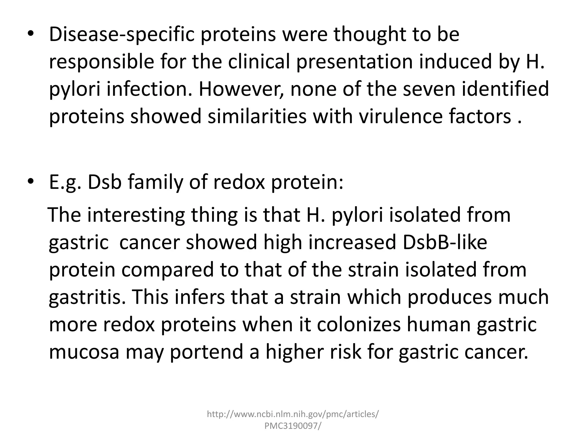 • Disease-specific proteins were thought to be
  responsible for the clinical presentation induced by H.
  pylori infection. However, none of the seven identified
  proteins showed similarities with virulence factors .

• E.g. Dsb family of redox protein:
  The interesting thing is that H. pylori isolated from
  gastric cancer showed high increased DsbB-like
  protein compared to that of the strain isolated from
  gastritis. This infers that a strain which produces much
  more redox proteins when it colonizes human gastric
  mucosa may portend a higher risk for gastric cancer.

                   http://www.ncbi.nlm.nih.gov/pmc/articles/
                                PMC3190097/
 