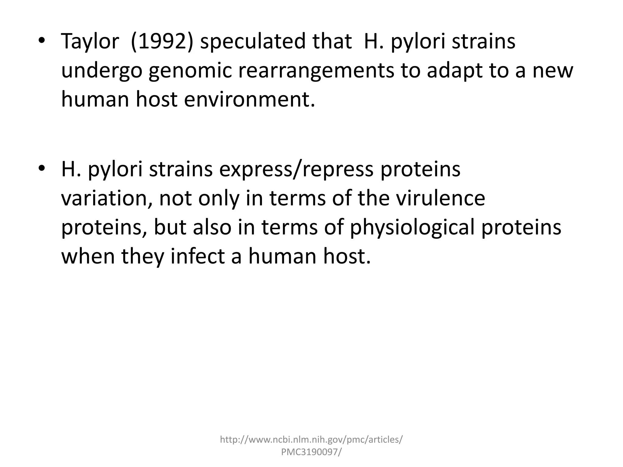 • Taylor (1992) speculated that H. pylori strains
  undergo genomic rearrangements to adapt to a new
  human host environment.

• H. pylori strains express/repress proteins
  variation, not only in terms of the virulence
  proteins, but also in terms of physiological proteins
  when they infect a human host.




                   http://www.ncbi.nlm.nih.gov/pmc/articles/
                                PMC3190097/
 