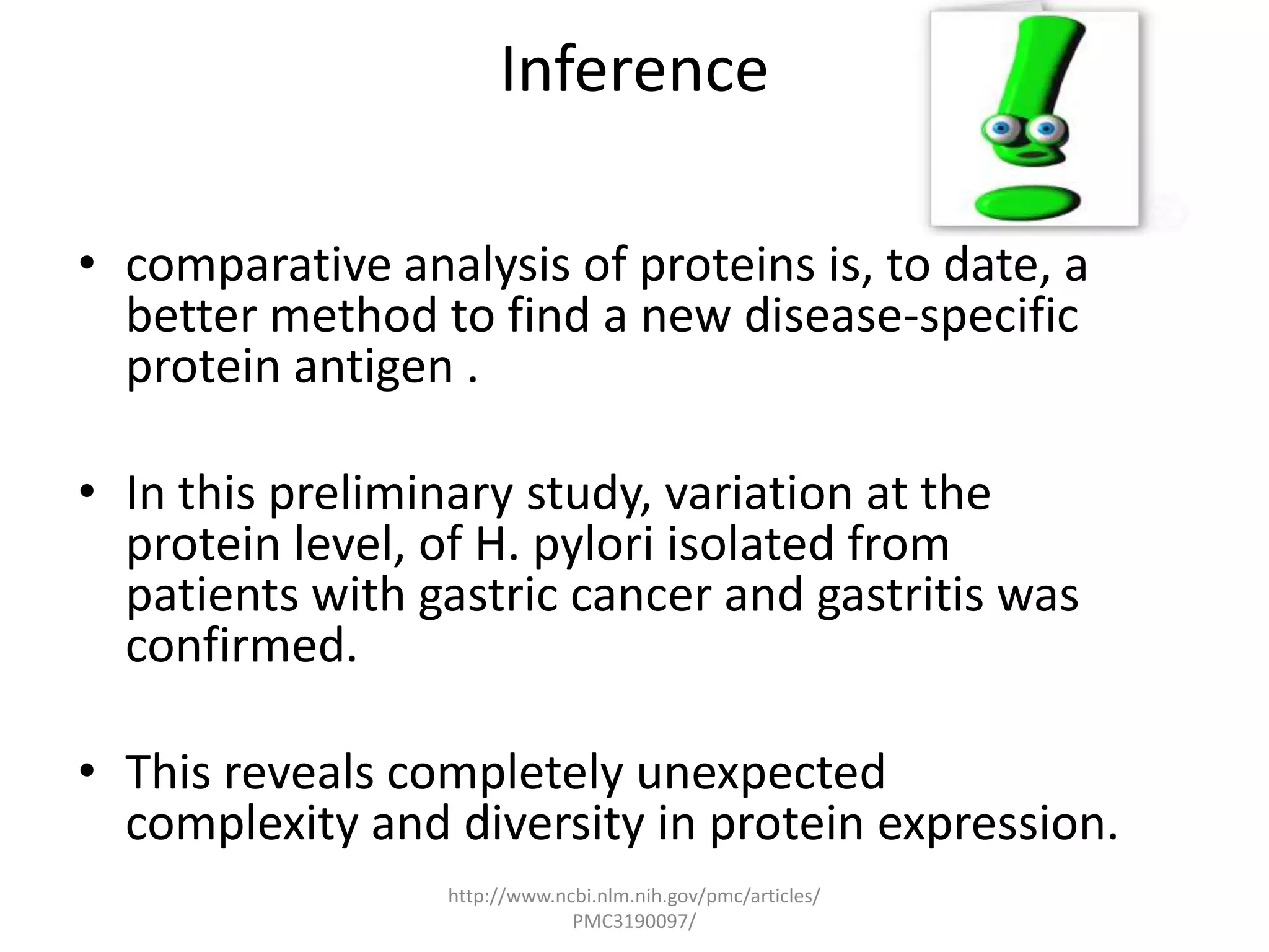 Inference

• comparative analysis of proteins is, to date, a
  better method to find a new disease-specific
  protein antigen .

• In this preliminary study, variation at the
  protein level, of H. pylori isolated from
  patients with gastric cancer and gastritis was
  confirmed.

• This reveals completely unexpected
  complexity and diversity in protein expression.
                 http://www.ncbi.nlm.nih.gov/pmc/articles/
                              PMC3190097/
 