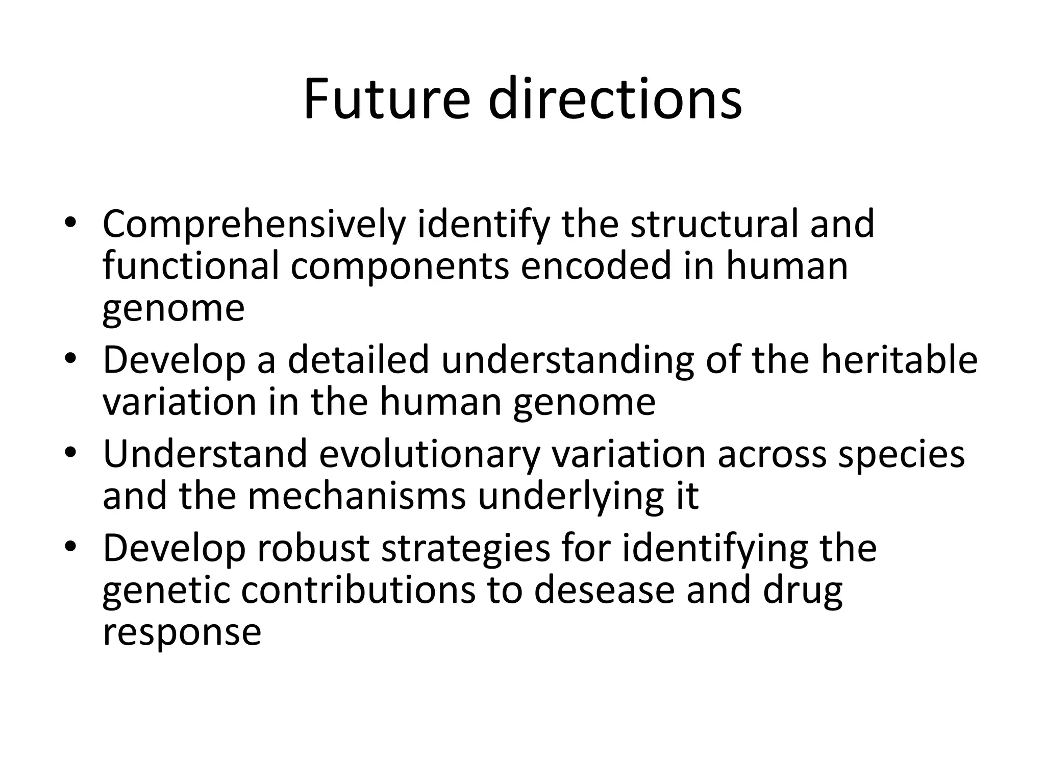 Future directions
• Comprehensively identify the structural and
  functional components encoded in human
  genome
• Develop a detailed understanding of the heritable
  variation in the human genome
• Understand evolutionary variation across species
  and the mechanisms underlying it
• Develop robust strategies for identifying the
  genetic contributions to desease and drug
  response
 