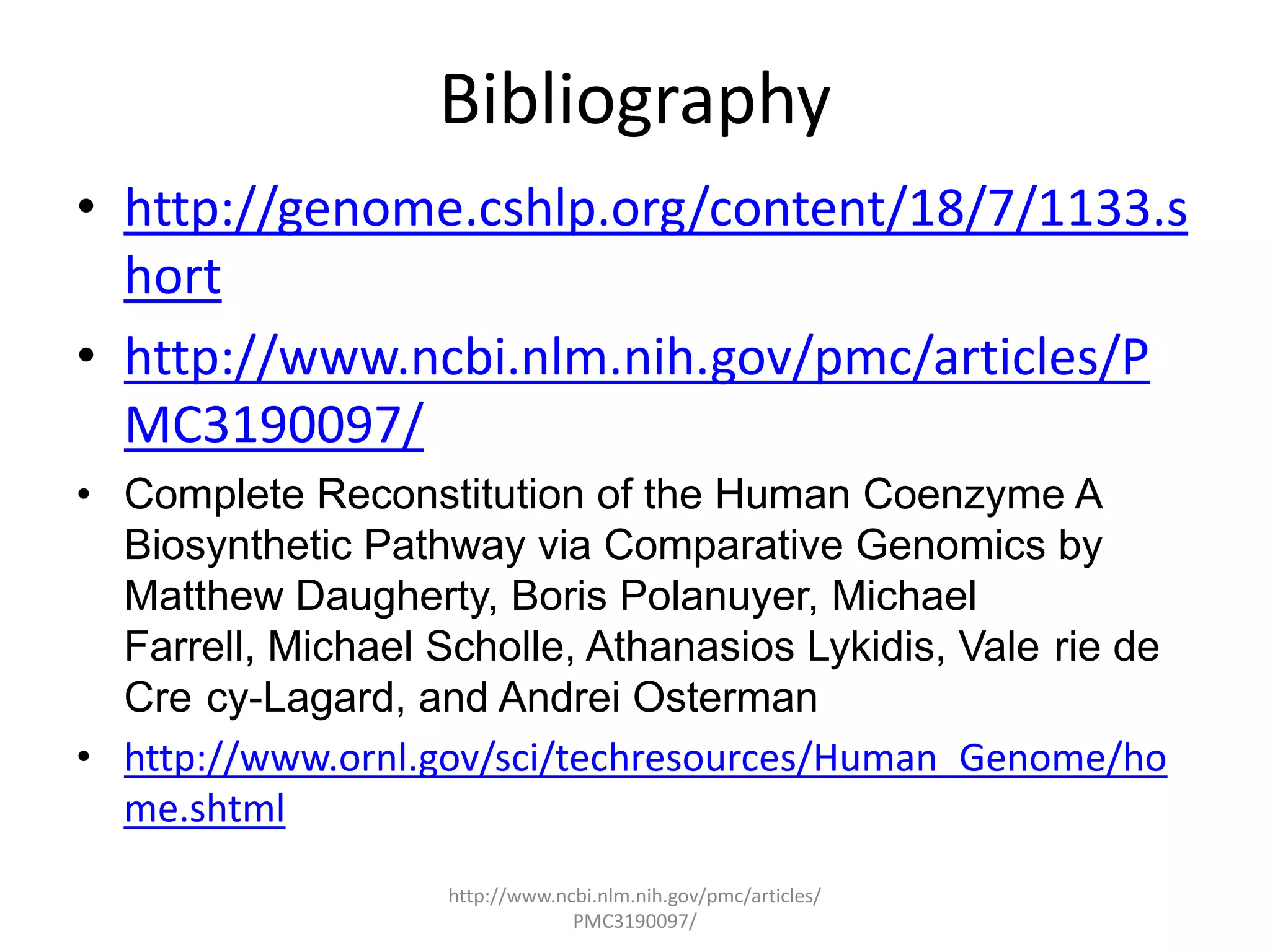 Bibliography
• http://genome.cshlp.org/content/18/7/1133.s
  hort
• http://www.ncbi.nlm.nih.gov/pmc/articles/P
  MC3190097/
• Complete Reconstitution of the Human Coenzyme A
  Biosynthetic Pathway via Comparative Genomics by
  Matthew Daugherty, Boris Polanuyer, Michael
  Farrell, Michael Scholle, Athanasios Lykidis, Vale rie de
  Cre cy-Lagard, and Andrei Osterman
• http://www.ornl.gov/sci/techresources/Human_Genome/ho
  me.shtml
                    http://www.ncbi.nlm.nih.gov/pmc/articles/
                                 PMC3190097/
 