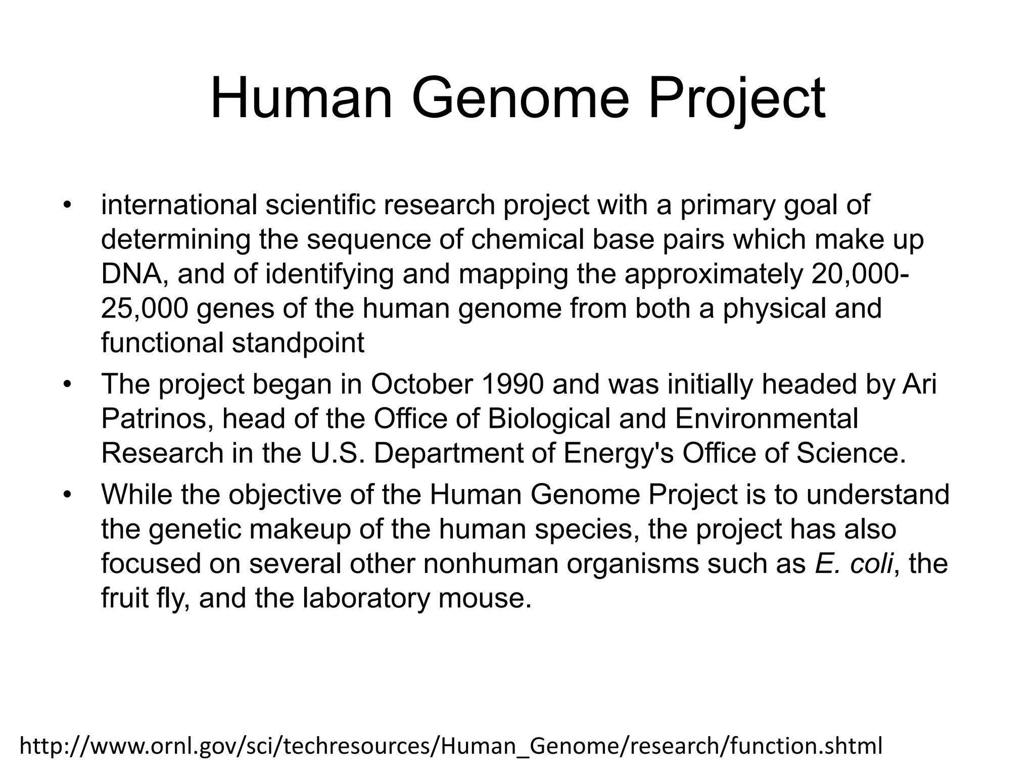Human Genome Project
   • international scientific research project with a primary goal of
     determining the sequence of chemical base pairs which make up
     DNA, and of identifying and mapping the approximately 20,000-
     25,000 genes of the human genome from both a physical and
     functional standpoint
   • The project began in October 1990 and was initially headed by Ari
     Patrinos, head of the Office of Biological and Environmental
     Research in the U.S. Department of Energy's Office of Science.
   • While the objective of the Human Genome Project is to understand
     the genetic makeup of the human species, the project has also
     focused on several other nonhuman organisms such as E. coli, the
     fruit fly, and the laboratory mouse.




http://www.ornl.gov/sci/techresources/Human_Genome/research/function.shtml
 
