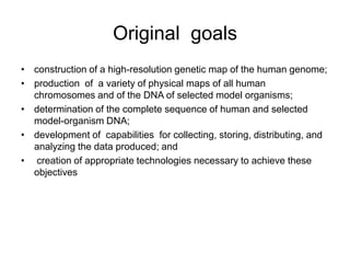 Original goals
• construction of a high-resolution genetic map of the human genome;
• production of a variety of physical maps of all human
  chromosomes and of the DNA of selected model organisms;
• determination of the complete sequence of human and selected
  model-organism DNA;
• development of capabilities for collecting, storing, distributing, and
  analyzing the data produced; and
• creation of appropriate technologies necessary to achieve these
  objectives
 