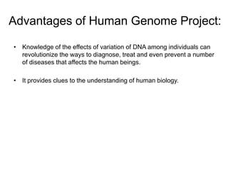 Advantages of Human Genome Project:

• Knowledge of the effects of variation of DNA among individuals can
  revolutionize the ways to diagnose, treat and even prevent a number
  of diseases that affects the human beings.

• It provides clues to the understanding of human biology.
 