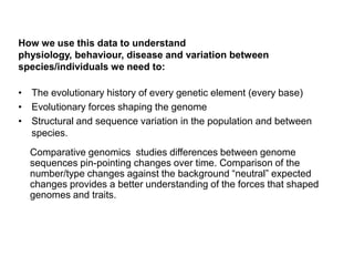 How we use this data to understand
physiology, behaviour, disease and variation between
species/individuals we need to:

• The evolutionary history of every genetic element (every base)
• Evolutionary forces shaping the genome
• Structural and sequence variation in the population and between
  species.
  Comparative genomics studies differences between genome
  sequences pin-pointing changes over time. Comparison of the
  number/type changes against the background “neutral” expected
  changes provides a better understanding of the forces that shaped
  genomes and traits.
 