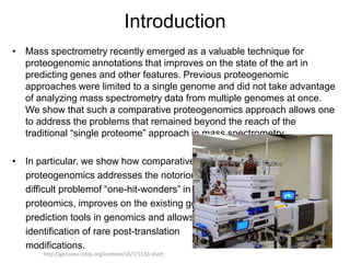 Introduction
• Mass spectrometry recently emerged as a valuable technique for
  proteogenomic annotations that improves on the state of the art in
  predicting genes and other features. Previous proteogenomic
  approaches were limited to a single genome and did not take advantage
  of analyzing mass spectrometry data from multiple genomes at once.
  We show that such a comparative proteogenomics approach allows one
  to address the problems that remained beyond the reach of the
  traditional “single proteome” approach in mass spectrometry.

• In particular, we show how comparative
  proteogenomics addresses the notoriously
  difficult problemof “one-hit-wonders” in
  proteomics, improves on the existing gene
  prediction tools in genomics and allows
  identification of rare post-translation
  modifications.
      http://genome.cshlp.org/content/18/7/1133.short
 