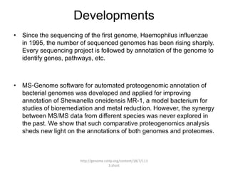 Developments
• Since the sequencing of the first genome, Haemophilus influenzae
  in 1995, the number of sequenced genomes has been rising sharply.
  Every sequencing project is followed by annotation of the genome to
  identify genes, pathways, etc.



• MS-Genome software for automated proteogenomic annotation of
  bacterial genomes was developed and applied for improving
  annotation of Shewanella oneidensis MR-1, a model bacterium for
  studies of bioremediation and metal reduction. However, the synergy
  between MS/MS data from different species was never explored in
  the past. We show that such comparative proteogenomics analysis
  sheds new light on the annotations of both genomes and proteomes.



                      http://genome.cshlp.org/content/18/7/113
                                       3.short
 
