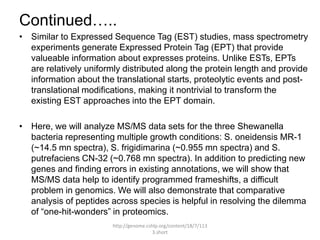 Continued…..
• Similar to Expressed Sequence Tag (EST) studies, mass spectrometry
  experiments generate Expressed Protein Tag (EPT) that provide
  valueable information about expresses proteins. Unlike ESTs, EPTs
  are relatively uniformly distributed along the protein length and provide
  information about the translational starts, proteolytic events and post-
  translational modifications, making it nontrivial to transform the
  existing EST approaches into the EPT domain.

• Here, we will analyze MS/MS data sets for the three Shewanella
  bacteria representing multiple growth conditions: S. oneidensis MR-1
  (~14.5 mn spectra), S. frigidimarina (~0.955 mn spectra) and S.
  putrefaciens CN-32 (~0.768 mn spectra). In addition to predicting new
  genes and finding errors in existing annotations, we will show that
  MS/MS data help to identify programmed frameshifts, a difficult
  problem in genomics. We will also demonstrate that comparative
  analysis of peptides across species is helpful in resolving the dilemma
  of “one-hit-wonders” in proteomics.
                        http://genome.cshlp.org/content/18/7/113
                                         3.short
 
