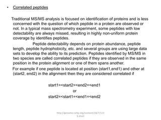 •   Correlated peptides

    Traditional MS/MS analysis is focused on identification of proteins and is less
     concerned with the question of which peptide in a protein are observed or
     not. In a typical mass spectrometry experiment, some peptides with low
     detectability are always missed, resulting in highly non-uniform protein
     coverage by identifies peptides.
                 Peptide detectability depends on protein abundance, peptide
     length, peptide hydrophobicity, etc. and several groups are using large data
     sets to develop the ability to its prediction. Peptides identified by MS/MS in
     two species are called correlated peptides if they are observed in the same
     position in the protein alignment or one of them spans another.
     For example if one peptide is located at position (start1,end1) and other at
     (start2, end2) in the alignment then they are considered correlated if

                          start1=<start2=<end2=<end1
                                        or
                          start2=<start1=<end1=<end2


                              http://genome.cshlp.org/content/18/7/113
                                               3.short
 