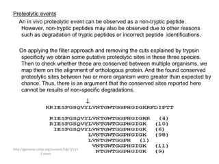 Proteolytic events
  An in vivo proteolytic event can be observed as a non-tryptic peptide.
   However, non-tryptic peptides may also be observed due to other reasons
   such as degradation of tryptic peptides or incorrect peptide identifications.

   On applying the filter approach and removing the cuts explained by trypsin
    specificity we obtain some putative proteolytic sites in these three species.
    Then to check whether these are conserved between multiple organisms, we
    map them on the alignment of orthologous protein. And the found conserved
    proteolytic sites between two or more organism were greater than expected by
    chance. Thus, there is an argument that the conserved sites reported here
    cannot be results of non-specific degradations.




http://genome.cshlp.org/content/18/7/113
                 3.short
 