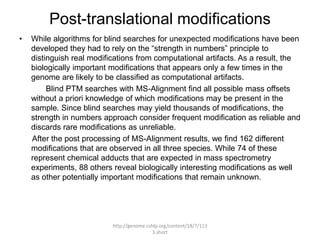 Post-translational modifications
•   While algorithms for blind searches for unexpected modifications have been
    developed they had to rely on the “strength in numbers” principle to
    distinguish real modifications from computational artifacts. As a result, the
    biologically important modifications that appears only a few times in the
    genome are likely to be classified as computational artifacts.
         Blind PTM searches with MS-Alignment find all possible mass offsets
    without a priori knowledge of which modifications may be present in the
    sample. Since blind searches may yield thousands of modifications, the
    strength in numbers approach consider frequent modification as reliable and
    discards rare modifications as unreliable.
    After the post processing of MS-Alignment results, we find 162 different
    modifications that are observed in all three species. While 74 of these
    represent chemical adducts that are expected in mass spectrometry
    experiments, 88 others reveal biologically interesting modifications as well
    as other potentially important modifications that remain unknown.




                           http://genome.cshlp.org/content/18/7/113
                                            3.short
 