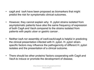 • cagA and iceA have been proposed as biomarkers that might
  predict the risk for symptomatic clinical outcomes.

• However, they cannot explain why H. pylori strains isolated from
  asymptomatic patients have also the same frequency of expression
  of both CagA and VacA compared to the strains isolated from
  patients with peptic ulcer or gastric cancer .

• Neither iceA nor assembly of iceA/vacA/cagA is helpful in predicting
  the clinical presentation infected with H. pylori. H. pylori strain-
  specific factors may influence the pathogenicity of different H. pylori
  isolates and the presentation of a clinical outcome.

• There should be other proteins/ factors cooperating with CagA and
  VacA to induce or promote the development of disease.

                        http://www.ncbi.nlm.nih.gov/pmc/articles/
                                     PMC3190097/
 