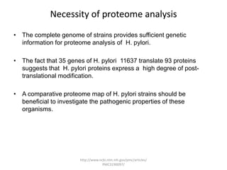 Necessity of proteome analysis
• The complete genome of strains provides sufficient genetic
  information for proteome analysis of H. pylori.

• The fact that 35 genes of H. pylori 11637 translate 93 proteins
  suggests that H. pylori proteins express a high degree of post-
  translational modification.

• A comparative proteome map of H. pylori strains should be
  beneficial to investigate the pathogenic properties of these
  organisms.




                       http://www.ncbi.nlm.nih.gov/pmc/articles/
                                    PMC3190097/
 