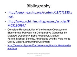 Bibliography
• http://genome.cshlp.org/content/18/7/1133.s
  hort
• http://www.ncbi.nlm.nih.gov/pmc/articles/P
  MC3190097/
• Complete Reconstitution of the Human Coenzyme A
  Biosynthetic Pathway via Comparative Genomics by
  Matthew Daugherty, Boris Polanuyer, Michael
  Farrell, Michael Scholle, Athanasios Lykidis, Vale rie de
  Cre cy-Lagard, and Andrei Osterman
• http://www.ornl.gov/sci/techresources/Human_Genome/ho
  me.shtml
                    http://www.ncbi.nlm.nih.gov/pmc/articles/
                                 PMC3190097/
 