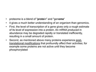 • proteome is a blend of "protein" and "genome“
• it gives a much better understanding of an organism than genomics.
• First, the level of transcription of a gene gives only a rough estimate
  of its level of expression into a protein. An mRNA produced in
  abundance may be degraded rapidly or translated inefficiently,
  resulting in a small amount of protein.
• Second, as mentioned above many proteins experience post-
  translational modifications that profoundly affect their activities; for
  example some proteins are not active until they become
  phosphorylated
 