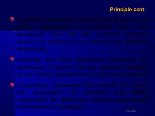 The DNA sequences encoding the proteins and
RNAs responsible for functions that were
conserved from the last common ancestor
should be preserved in contemporary genome
sequences.
Likewise, the DNA sequences controlling the
expression of genes that are regulated similarly
in two related species should also be conserved.
Conversely, sequences that encode (or control
the expression of) proteins and RNAs
responsible for differences between species will
themselves be divergent.
Principle cont.
S S JenaS S Jena
 