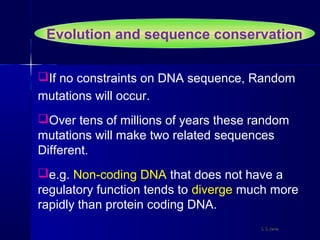 Evolution and sequence conservation
If no constraints on DNA sequence, Random
mutations will occur.
Over tens of millions of years these random
mutations will make two related sequences
Different.
e.g. Non-coding DNA that does not have a
regulatory function tends to diverge much more
rapidly than protein coding DNA.
S S JenaS S Jena
 