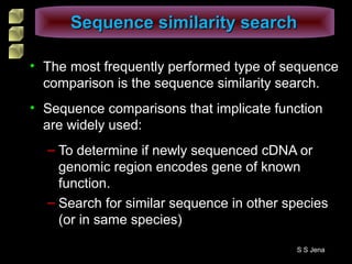 • The most frequently performed type of sequence
comparison is the sequence similarity search.
• Sequence comparisons that implicate function
are widely used:
– To determine if newly sequenced cDNA or
genomic region encodes gene of known
function.
– Search for similar sequence in other species
(or in same species)
Sequence similarity searchSequence similarity search
S S Jena
 