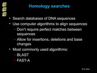 • Search databases of DNA sequences
• Use computer algorithms to align sequences
– Don’t require perfect matches between
sequences
– Allow for insertions, deletions and base
changes
• Most commonly used algorithms:
– BLAST
– FAST-A
Homology searches
S S Jena
 