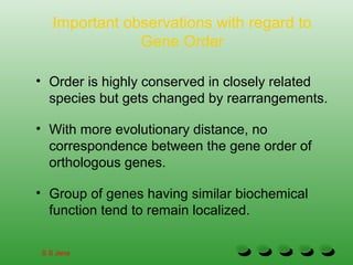 Important observations with regard to
Gene Order
• Order is highly conserved in closely related
species but gets changed by rearrangements.
• With more evolutionary distance, no
correspondence between the gene order of
orthologous genes.
• Group of genes having similar biochemical
function tend to remain localized.
S S Jena
 