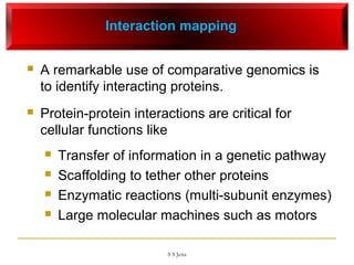Interaction mapping
 A remarkable use of comparative genomics is
to identify interacting proteins.
 Protein-protein interactions are critical for
cellular functions like
 Transfer of information in a genetic pathway
 Scaffolding to tether other proteins
 Enzymatic reactions (multi-subunit enzymes)
 Large molecular machines such as motors
S S Jena
 