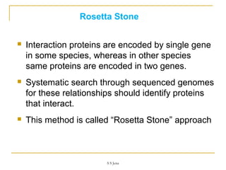 Rosetta Stone
 Interaction proteins are encoded by single gene
in some species, whereas in other species
same proteins are encoded in two genes.
 Systematic search through sequenced genomes
for these relationships should identify proteins
that interact.
 This method is called “Rosetta Stone” approach
S S Jena
 
