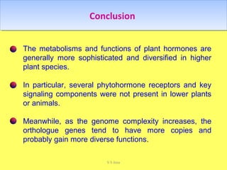 ConclusionConclusion
The metabolisms and functions of plant hormones are
generally more sophisticated and diversified in higher
plant species.
In particular, several phytohormone receptors and key
signaling components were not present in lower plants
or animals.
Meanwhile, as the genome complexity increases, the
orthologue genes tend to have more copies and
probably gain more diverse functions.
S S Jena
 