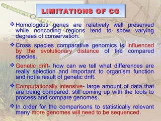 LIMITATIONS OF CGLIMITATIONS OF CGLIMITATIONS OF CGLIMITATIONS OF CG
Homologous genes are relatively well preserved
while noncoding regions tend to show varying
degrees of conservation.
Cross species comparative genomics is influenced
by the evolutionary distance of the compared
species.
Genetic drift- how can we tell what differences are
really selection and important to organism function
and not a result of genetic drift.
Computationally intensive- large amount of data that
are being compared, still coming up with the tools to
process and compare genomes.
In order for the comparisons to statistically relevant
many more genomes will need to be sequenced.S S Jena
 