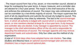 . The mayor-council form has a five, seven, or nine-member council, elected at
large for overlapping four-year terms. A mayor, treasurer, and a controller also
are elected for a four-year period. The mayor is the chief executive of the city
and enforces the ordinances of council. The mayor may veto ordinances which
can be overridden by a two-thirds majority of council. The mayor supervises the
work of all city departments and submits the annual city budget to council. This
form was adopted by nine cities by referenda. The last is the council-manager
form, in which all authority is lodged with council which is composed of five,
seven, or nine members elected at-large for a four-year term. A city treasurer
and controller also are elected. A city manager is appointed by council. The
manager is the chief administrative officer of the city and is responsible for
executing the ordinances of council. The manager appoints and may remove
department heads and subordinates. Only four cities use this method of city
organization.
A total of 16 third class cities have adopted home rule charters. Two cities
(DuBois and Altoona) have an optional council-manager plan and one city
(Hazleton) has a mayor-council optional plan.
 