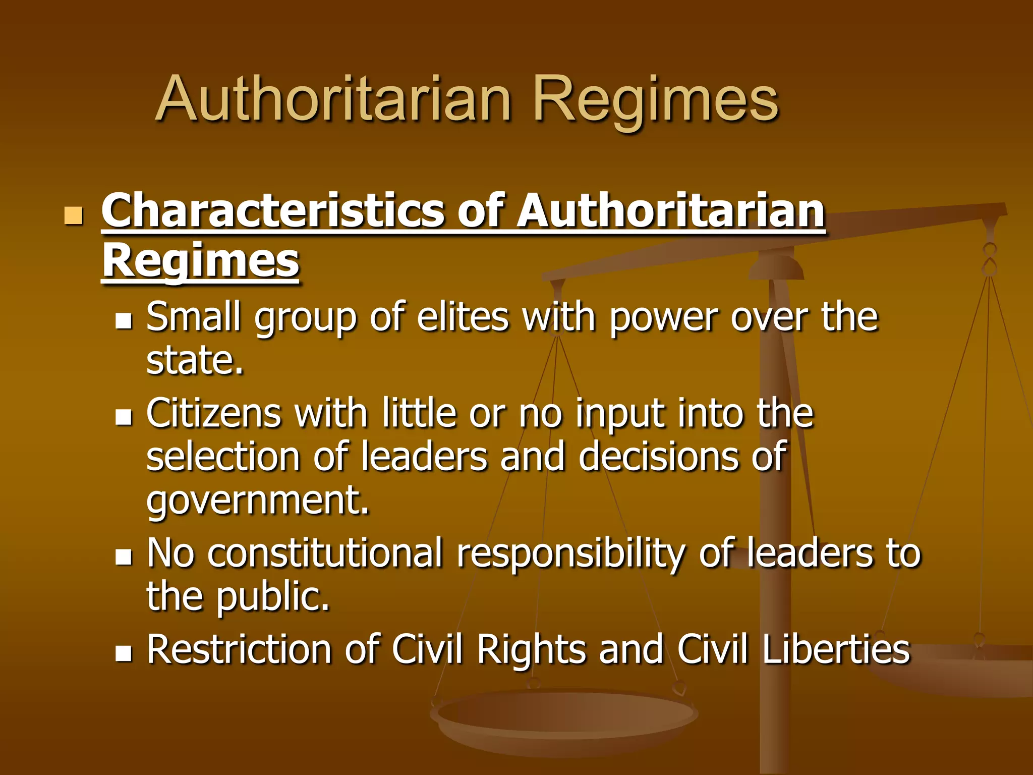 Authoritarian Regimes


Characteristics of Authoritarian
Regimes








Small group of elites with power over the
state.
Citizens with little or no input into the
selection of leaders and decisions of
government.
No constitutional responsibility of leaders to
the public.
Restriction of Civil Rights and Civil Liberties

 