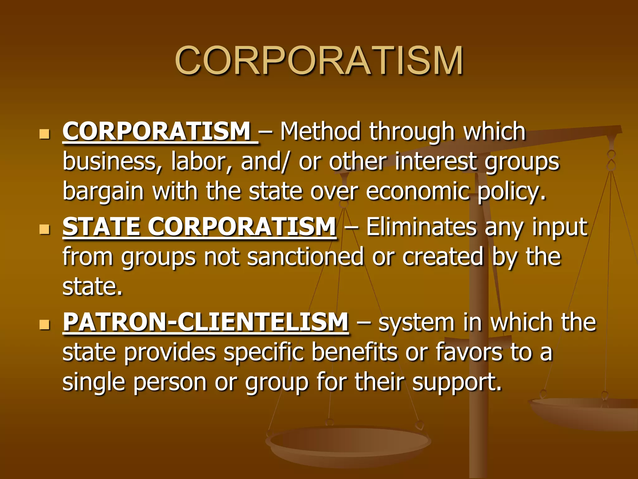 CORPORATISM






CORPORATISM – Method through which
business, labor, and/ or other interest groups
bargain with the state over economic policy.
STATE CORPORATISM – Eliminates any input
from groups not sanctioned or created by the
state.
PATRON-CLIENTELISM – system in which the
state provides specific benefits or favors to a
single person or group for their support.

 