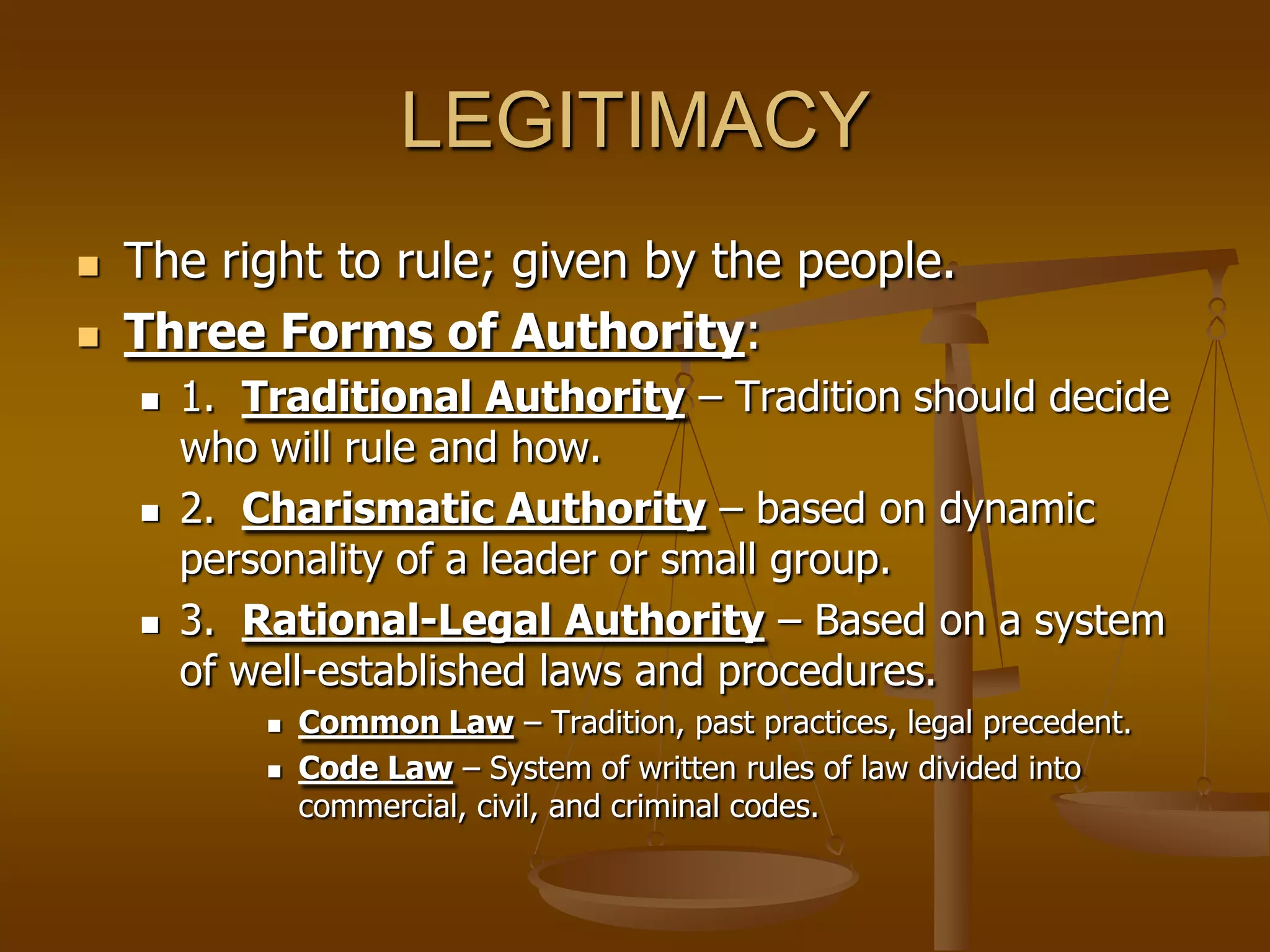 LEGITIMACY



The right to rule; given by the people.
Three Forms of Authority:






1. Traditional Authority – Tradition should decide
who will rule and how.
2. Charismatic Authority – based on dynamic
personality of a leader or small group.
3. Rational-Legal Authority – Based on a system
of well-established laws and procedures.




Common Law – Tradition, past practices, legal precedent.
Code Law – System of written rules of law divided into
commercial, civil, and criminal codes.

 