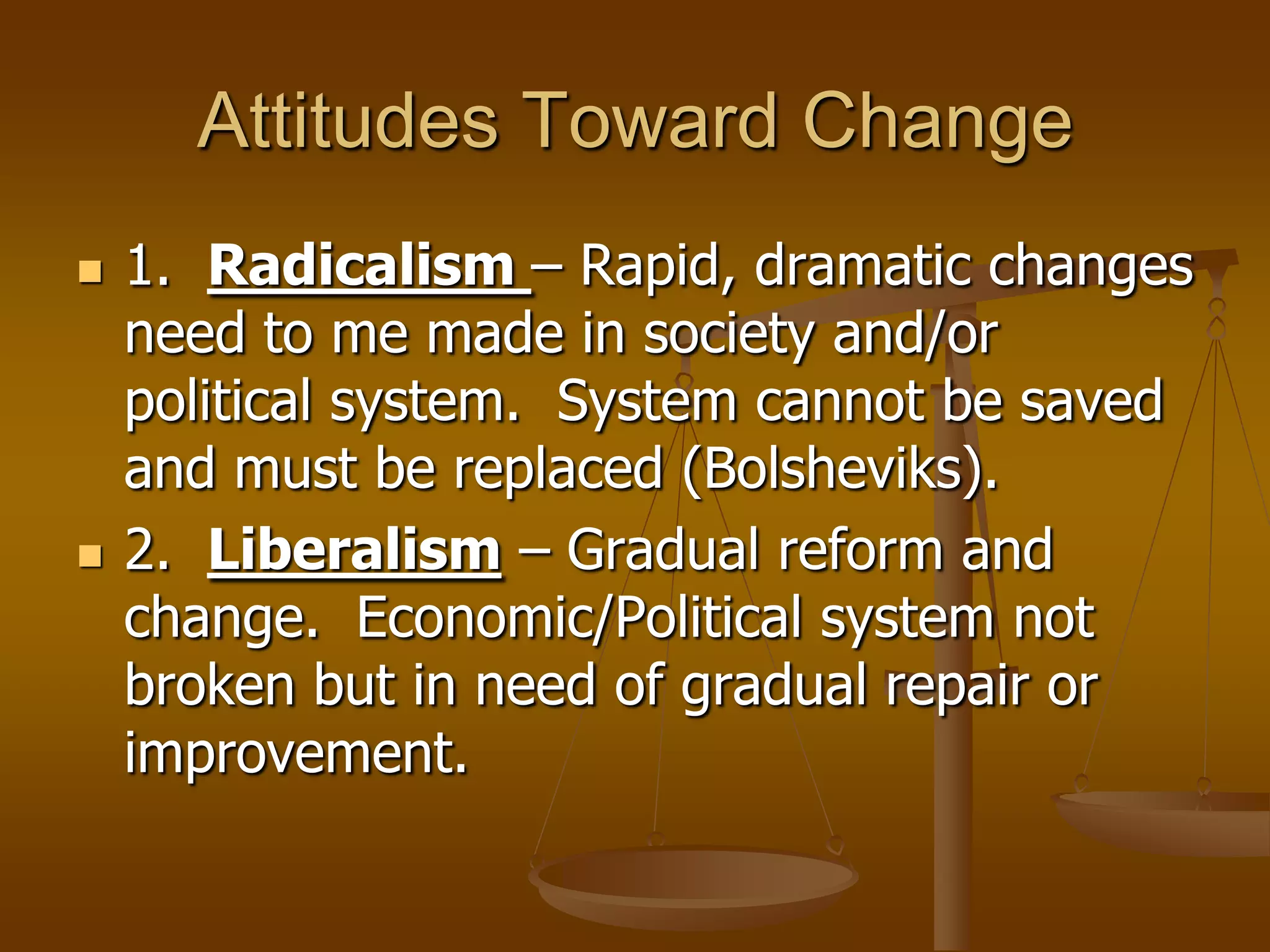 Attitudes Toward Change




1. Radicalism – Rapid, dramatic changes
need to me made in society and/or
political system. System cannot be saved
and must be replaced (Bolsheviks).
2. Liberalism – Gradual reform and
change. Economic/Political system not
broken but in need of gradual repair or
improvement.

 