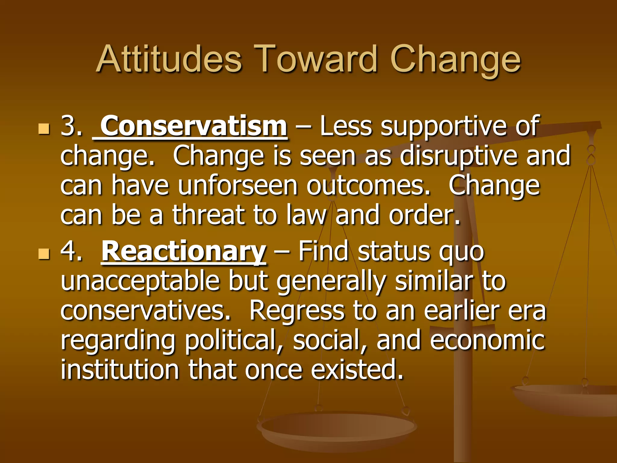 Attitudes Toward Change




3. Conservatism – Less supportive of
change. Change is seen as disruptive and
can have unforseen outcomes. Change
can be a threat to law and order.
4. Reactionary – Find status quo
unacceptable but generally similar to
conservatives. Regress to an earlier era
regarding political, social, and economic
institution that once existed.

 