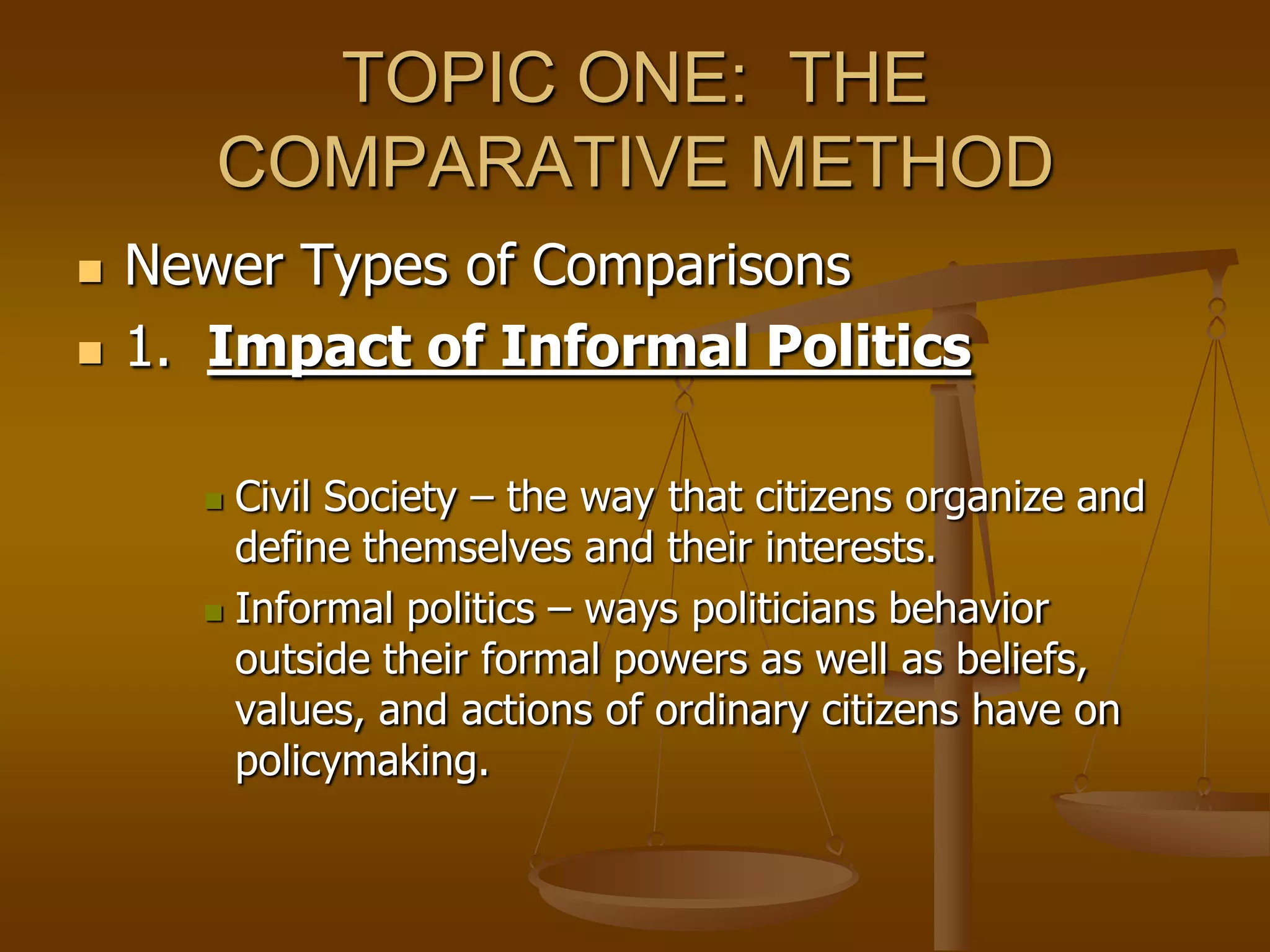 TOPIC ONE: THE
COMPARATIVE METHOD




Newer Types of Comparisons
1. Impact of Informal Politics
Civil Society – the way that citizens organize and
define themselves and their interests.
 Informal politics – ways politicians behavior
outside their formal powers as well as beliefs,
values, and actions of ordinary citizens have on
policymaking.


 