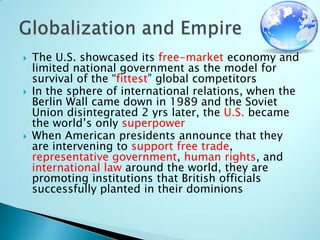 The U.S. showcased its free-market economy and limited national government as the model for survival of the “fittest” global competitorsIn the sphere of international relations, when the Berlin Wall came down in 1989 and the Soviet Union disintegrated 2 yrs later, the U.S. became the world’s only superpowerWhen American presidents announce that they are intervening to supportfree trade, representative government, human rights, and international law around the world, they are promoting institutions that British officials successfully planted in their dominionsGlobalization and Empire